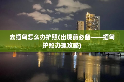 去缅甸怎么办护照(出境前必备——缅甸护照办理攻略)  第1张