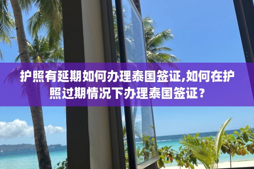 护照有延期如何办理泰国签证,如何在护照过期情况下办理泰国签证？