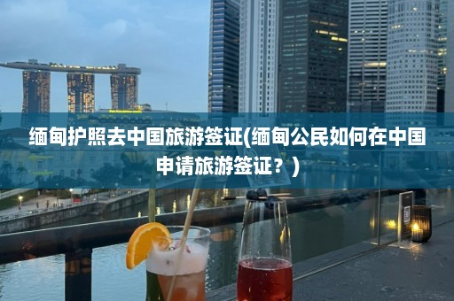 缅甸护照去中国旅游签证(缅甸公民如何在中国申请旅游签证？)