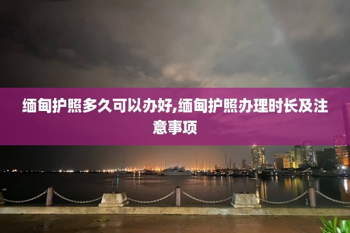 缅甸护照多久可以办好,缅甸护照办理时长及注意事项