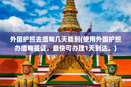 外国护照去缅甸几天能到(使用外国护照办缅甸签证，最快可办理1天到达。)  第1张