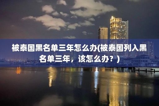 被泰国黑名单三年怎么办(被泰国列入黑名单三年，该怎么办？)