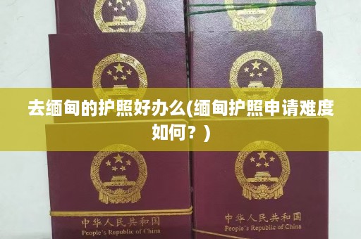 去缅甸的护照好办么(缅甸护照申请难度如何？)