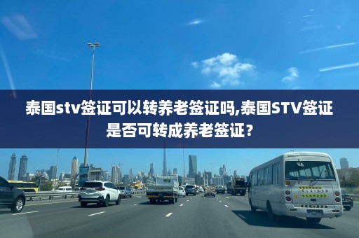 泰国stv签证可以转养老签证吗,泰国STV签证是否可转成养老签证？