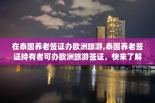 在泰国养老签证办欧洲旅游,泰国养老签证持有者可办欧洲旅游签证，快来了解！  第1张