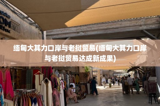 缅甸大其力口岸与老挝贸易(缅甸大其力口岸与老挝贸易达成新成果)  第1张