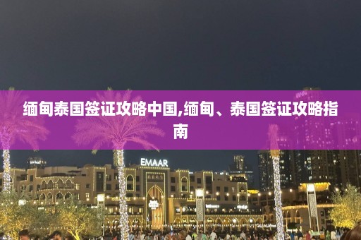 缅甸泰国签证攻略中国,缅甸、泰国签证攻略指南