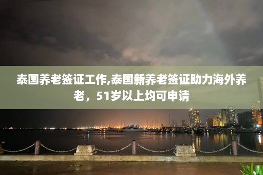 泰国养老签证工作,泰国新养老签证助力海外养老，51岁以上均可申请