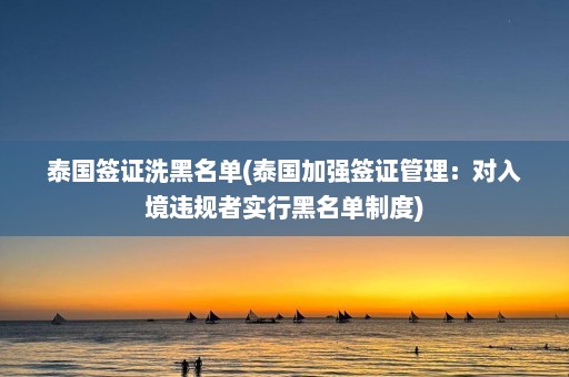 泰国签证洗黑名单(泰国加强签证管理：对入境违规者实行黑名单制度)