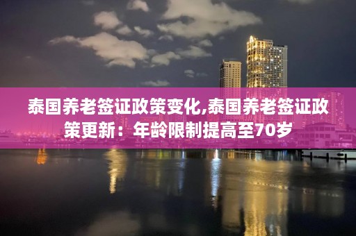 泰国养老签证政策变化,泰国养老签证政策更新：年龄限制提高至70岁