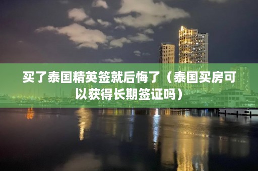 买了泰国精英签就后悔了（泰国买房可以获得长期签证吗）