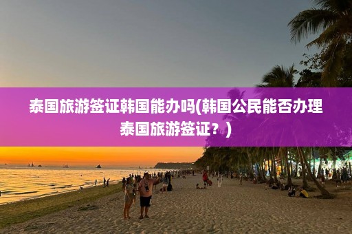 泰国旅游签证韩国能办吗(韩国公民能否办理泰国旅游签证？)