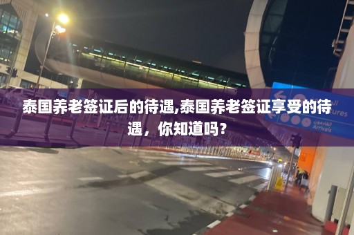 泰国养老签证后的待遇,泰国养老签证享受的待遇，你知道吗？