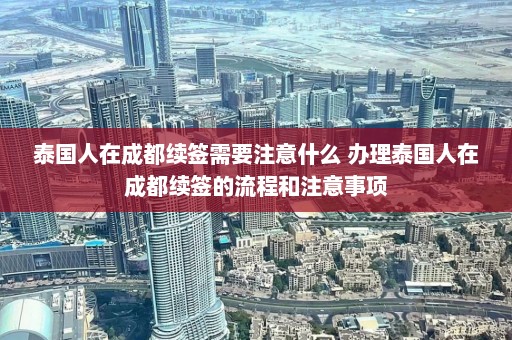 泰国人在成都续签需要注意什么 办理泰国人在成都续签的流程和注意事项