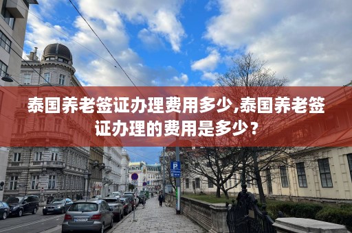 泰国养老签证办理费用多少,泰国养老签证办理的费用是多少？  第1张