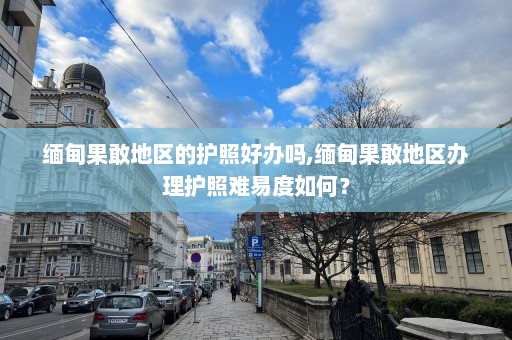 缅甸果敢地区的护照好办吗,缅甸果敢地区办理护照难易度如何？