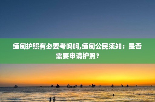 缅甸护照有必要考吗吗,缅甸公民须知：是否需要申请护照？