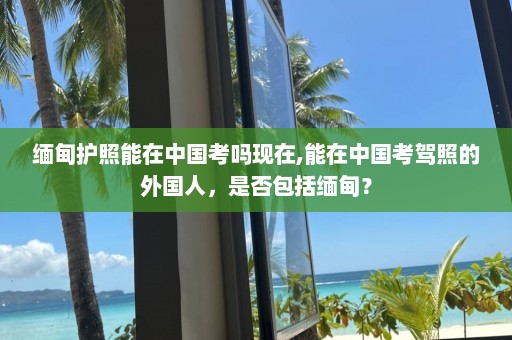 缅甸护照能在中国考吗现在,能在中国考驾照的外国人，是否包括缅甸？