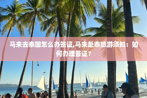 马来去泰国怎么办签证,马来赴泰旅游须知：如何办理签证？