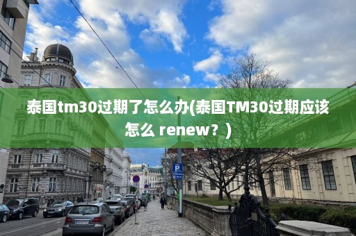 泰国tm30过期了怎么办(泰国TM30过期应该怎么 renew？)