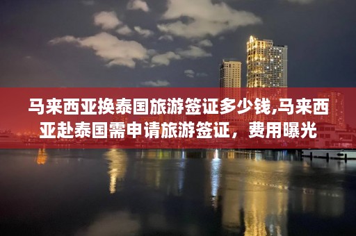 马来西亚换泰国旅游签证多少钱,马来西亚赴泰国需申请旅游签证，费用曝光  第1张