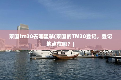 泰国tm30去哪里拿(泰国的TM30登记，登记地点在哪？)