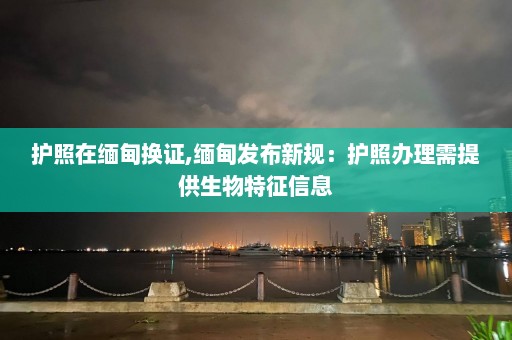 护照在缅甸换证,缅甸发布新规：护照办理需提供生物特征信息