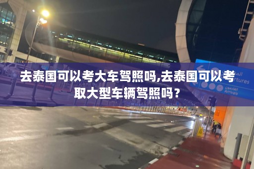 去泰国可以考大车驾照吗,去泰国可以考取大型车辆驾照吗？  第1张