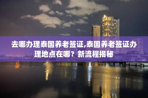 去哪办理泰国养老签证,泰国养老签证办理地点在哪？新流程揭秘  第1张