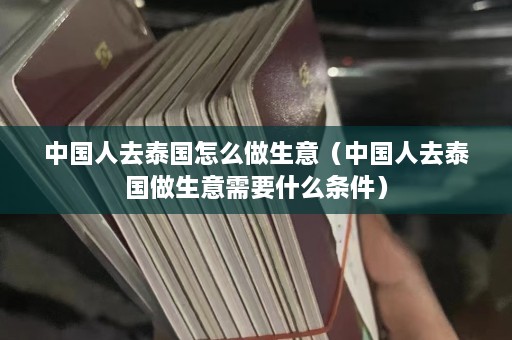 中国人去泰国怎么做生意（中国人去泰国做生意需要什么条件）