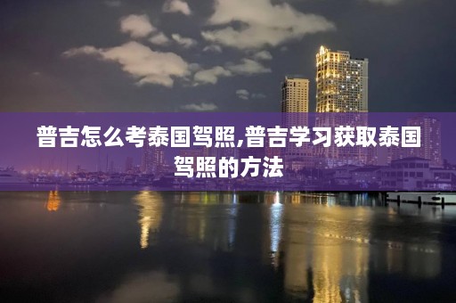 普吉怎么考泰国驾照,普吉学习获取泰国驾照的方法