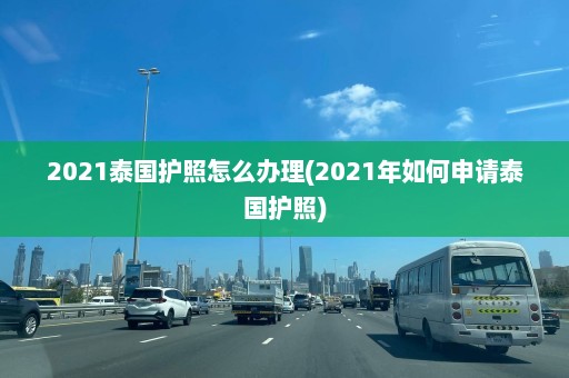 2021泰国护照怎么办理(2021年如何申请泰国护照)