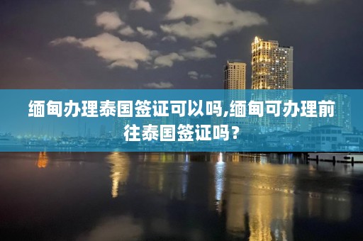 缅甸办理泰国签证可以吗,缅甸可办理前往泰国签证吗？  第1张