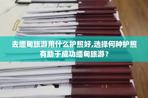 去缅甸旅游用什么护照好,选择何种护照有助于成功缅甸旅游？  第1张