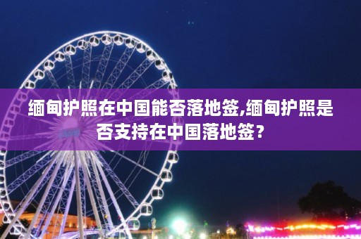 缅甸护照在中国能否落地签,缅甸护照是否支持在中国落地签？