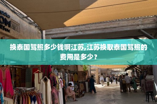 换泰国驾照多少钱啊江苏,江苏换取泰国驾照的费用是多少？