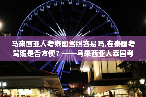 马来西亚人考泰国驾照容易吗,在泰国考驾照是否方便？——马来西亚人泰国考证术  第1张