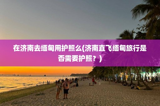 在济南去缅甸用护照么(济南直飞缅甸旅行是否需要护照？)