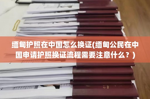 缅甸护照在中国怎么换证(缅甸公民在中国申请护照换证流程需要注意什么？)  第1张