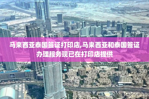 马来西亚泰国签证打印店,马来西亚和泰国签证办理服务现已在打印店提供