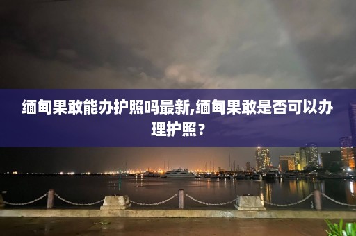 缅甸果敢能办护照吗最新,缅甸果敢是否可以办理护照？