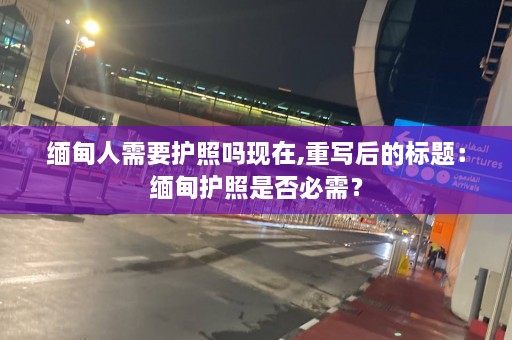 缅甸人需要护照吗现在,重写后的标题：缅甸护照是否必需？  第1张