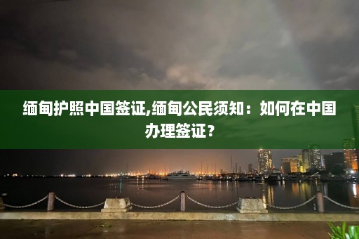 缅甸护照中国签证,缅甸公民须知：如何在中国办理签证？