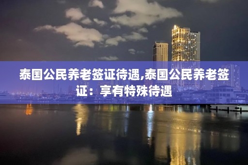 泰国公民养老签证待遇,泰国公民养老签证：享有特殊待遇