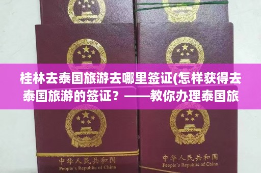 桂林去泰国旅游去哪里签证(怎样获得去泰国旅游的签证？——教你办理泰国旅游签证攻略)  第1张