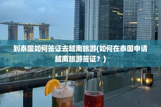 到泰国如何签证去越南旅游(如何在泰国申请越南旅游签证？)