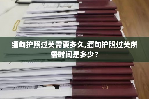 缅甸护照过关需要多久,缅甸护照过关所需时间是多少？