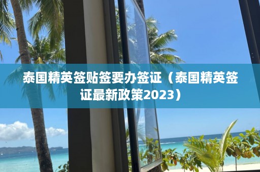 泰国精英签贴签要办签证（泰国精英签证最新政策2023）