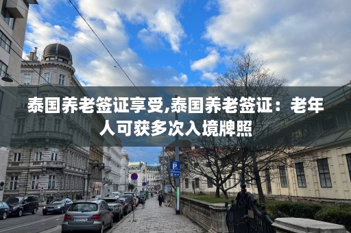 泰国养老签证享受,泰国养老签证：老年人可获多次入境牌照