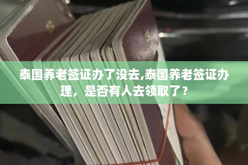 泰国养老签证办了没去,泰国养老签证办理，是否有人去领取了？